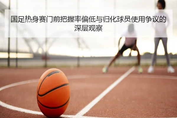 国足热身赛门前把握率偏低与归化球员使用争议的深层观察